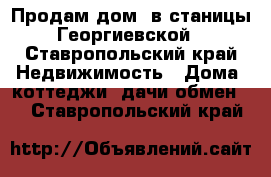 Продам дом  в станицы Георгиевской - Ставропольский край Недвижимость » Дома, коттеджи, дачи обмен   . Ставропольский край